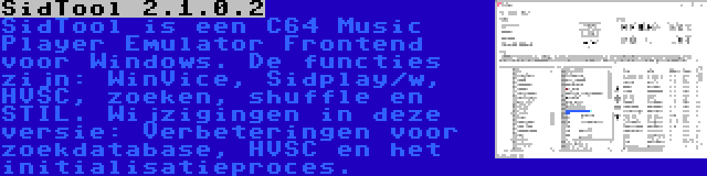 SidTool 2.1.0.2 | SidTool is een C64 Music Player Emulator Frontend voor Windows. De functies zijn: WinVice, Sidplay/w, HVSC, zoeken, shuffle en STIL. Wijzigingen in deze versie: Verbeteringen voor zoekdatabase, HVSC en het initialisatieproces.