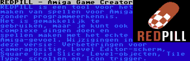 REDPILL - Amiga Game Creator | REDPILL is een tool voor het maken van spellen voor Amiga zonder programmeerkennis. Het is gemakkelijk te gebruiken, maar je kunt ook complexe dingen doen en spellen maken met het echte Amiga-gevoel. Wijzigingen in deze versie: Verbeteringen voor camerapositie, Level Editor-scherm, Square Grid Slice, Level-objecten, Tile Type, scrollen en Icon trigger.