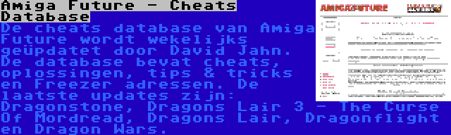 Amiga Future - Cheats Database | De cheats database van Amiga Future wordt wekelijks geüpdatet door David Jahn. De database bevat cheats, oplossingen, tips & tricks en Freezer adressen. De laatste updates zijn: Dragonstone, Dragons Lair 3 - The Curse Of Mordread, Dragons Lair, Dragonflight en Dragon Wars.