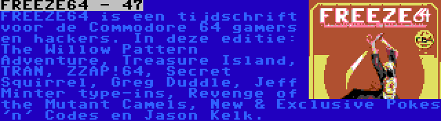 FREEZE64 - 47 | FREEZE64 is een tijdschrift voor de Commodore 64 gamers en hackers. In deze editie: The Willow Pattern Adventure, Treasure Island, TRAN, ZZAP!64, Secret Squirrel, Greg Duddle, Jeff Minter type-ins, Revenge of the Mutant Camels, New & Exclusive Pokes 'n' Codes en Jason Kelk.