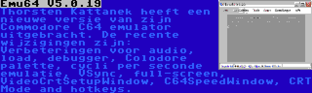 Emu64 V5.0.19 | Thorsten Kattanek heeft een nieuwe versie van zijn Commodore C64 emulator uitgebracht. De recente wijzigingen zijn: Verbeteringen voor audio, load, debugger, Colodore palette, cycli per seconde emulatie, VSync, full-screen, VideoCrtSetupWindow, C64SpeedWindow, CRT Mode and hotkeys.