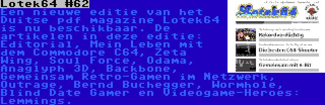 Lotek64 #62 | Een nieuwe editie van het Duitse pdf magazine Lotek64 is nu beschikbaar. De artikelen in deze editie: Editorial, Mein Leben mit dem Commodore C64, Zeta Wing, Soul Force, Odama, Anaglyph 3D, Backbone, Gemeinsam Retro-Gamen im Netzwerk, Outrage, Bernd Buchegger, Wormhole, Blind Date Gamer en Videogame-Heroes: Lemmings.