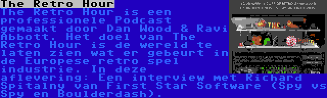 The Retro Hour | The Retro Hour is een professionele Podcast gemaakt door Dan Wood & Ravi Abbott. Het doel van The Retro Hour is de wereld te laten zien wat er gebeurt in de Europese retro spel industrie. In deze aflevering: Een interview met Richard Spitalny van First Star Software (Spy vs Spy en Boulderdash).