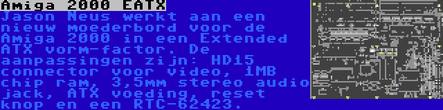 Amiga 2000 EATX | Jason Neus werkt aan een nieuw moederbord voor de Amiga 2000 in een Extended ATX vorm-factor. De aanpassingen zijn: HD15 connector voor video, 1MB chip ram, 3,5mm stereo audio jack, ATX voeding, reset knop en een RTC-62423.