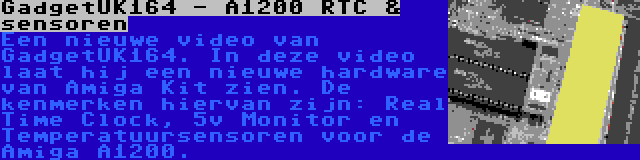 GadgetUK164 - A1200 RTC & sensoren | Een nieuwe video van GadgetUK164. In deze video laat hij een nieuwe hardware van Amiga Kit zien. De kenmerken hiervan zijn: Real Time Clock, 5v Monitor en Temperatuursensoren voor de Amiga A1200.