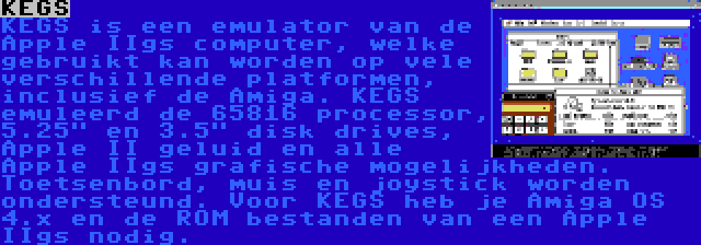 KEGS | KEGS is een emulator van de Apple IIgs computer, welke gebruikt kan worden op vele verschillende platformen, inclusief de Amiga. KEGS emuleerd de 65816 processor, 5.25 en 3.5 disk drives, Apple II geluid en alle Apple IIgs grafische mogelijkheden. Toetsenbord, muis en joystick worden ondersteund.
Voor KEGS heb je Amiga OS 4.x en de ROM bestanden van een Apple IIgs nodig.