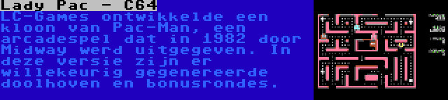 Lady Pac - C64 | LC-Games ontwikkelde een kloon van Pac-Man, een arcadespel dat in 1982 door Midway werd uitgegeven. In deze versie zijn er willekeurig gegenereerde doolhoven en bonusrondes.