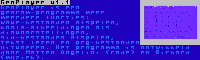 GeoPlayer v1.1 | GeoPlayer is een georam-programma meer meerdere functies: wave-bestanden afspelen, koala-afbeeldingen als diavoorstellingen, sid-bestanden afspelen, tekst lezen en prg-bestanden uitvoeren. Het programma is ontwikkeld door Matteo Angelini (code) en Richard (muziek).