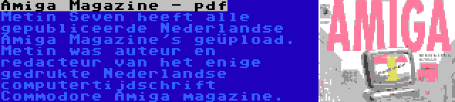 Amiga Magazine - pdf | Metin Seven heeft alle gepubliceerde Nederlandse Amiga Magazine's geüpload. Metin was auteur en redacteur van het enige gedrukte Nederlandse computertijdschrift Commodore Amiga magazine.