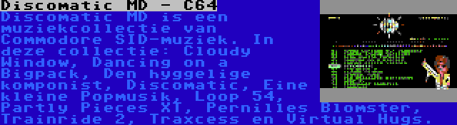 Discomatic MD - C64 | Discomatic MD is een muziekcollectie van Commodore SID-muziek. In deze collectie: Cloudy Window, Dancing on a Bigpack, Den hyggelige komponist, Discomatic, Eine kleine Popmusik, Loop 54, Partly Pieces XT, Pernilles Blomster, Trainride 2, Traxcess en Virtual Hugs.