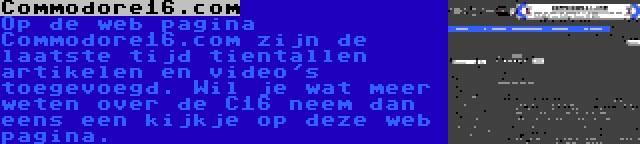 Commodore16.com | Op de web pagina Commodore16.com zijn de laatste tijd tientallen artikelen en video's toegevoegd. Wil je wat meer weten over de C16 neem dan eens een kijkje op deze web pagina.