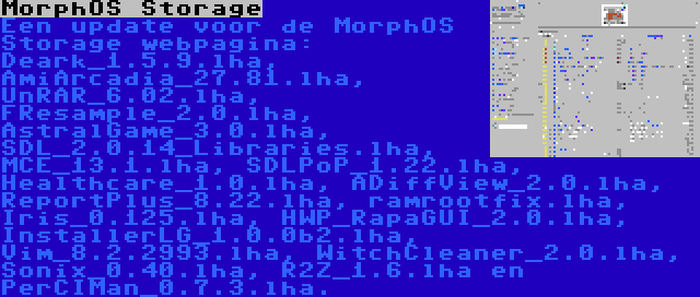 MorphOS Storage | Een update voor de MorphOS Storage webpagina: Deark_1.5.9.lha, AmiArcadia_27.81.lha, UnRAR_6.02.lha, FResample_2.0.lha, AstralGame_3.0.lha, SDL_2.0.14_Libraries.lha, MCE_13.1.lha, SDLPoP_1.22.lha, Healthcare_1.0.lha, ADiffView_2.0.lha, ReportPlus_8.22.lha, ramrootfix.lha, Iris_0.125.lha, HWP_RapaGUI_2.0.lha, InstallerLG_1.0.0b2.lha, Vim_8.2.2993.lha, WitchCleaner_2.0.lha, Sonix_0.40.lha, R2Z_1.6.lha en PerCIMan_0.7.3.lha.