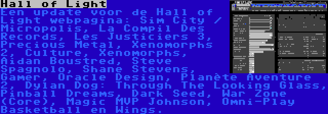 Hall of Light | Een update voor de Hall of Light webpagina: Sim City / Micropolis, La Compil Des Records, Les Justiciers 3, Precious Metal, Xenomorphs 2, Culture, Xenomorphs, Aidan Boustred, Steve Spagnolo, Shane Stevens, Gamer, Oracle Design, Planète Aventure 2, Dylan Dog: Through The Looking Glass, Pinball Dreams, Dark Seed, War Zone (Core), Magic MVP Johnson, Omni-Play Basketball en Wings.