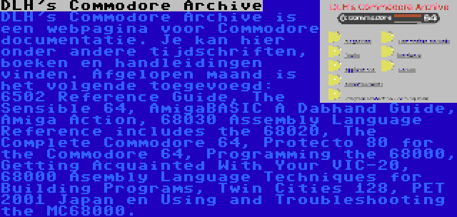 DLH's Commodore Archive | DLH's Commodore Archive is een webpagina voor Commodore documentatie. Je kan hier onder andere tijdschriften, boeken en handleidingen vinden. Afgelopen maand is het volgende toegevoegd: 6502 Reference Guide, The Sensible 64, AmigaBASIC A Dabhand Guide, Amiga Action, 68030 Assembly Language Reference includes the 68020, The Complete Commodore 64, Protecto 80 for the Commodore 64, Programming the 68000, Getting Acquainted With Your VIC-20, 68000 Asembly Language Techniques for Building Programs, Twin Cities 128, PET 2001 Japan en Using and Troubleshooting the MC68000.