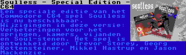 Soulless - Special Edition - C64 | Een speciale editie van het Commodore C64 spel Soulless is nu beschikbaar. Wijzigingen in deze versie: Verbeteringen voor het springen, kamers, vijanden en Soul-stenen. Het spel is ontwikkeld door Trevor Storey, Georg Rottensteiner, Mikkel Hastrup en Jason Mackenzie.