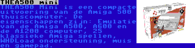 THEA500 mini | THEA500 Mini is een compacte uitvoering van de Amiga 500 thuiscomputer. De eigenschappen zijn: Emulatie van de Amiga A500, A600 en de A1200 computer, 25 klassieke Amiga spellen, WHDLoad ondersteuning, muis en gamepad.