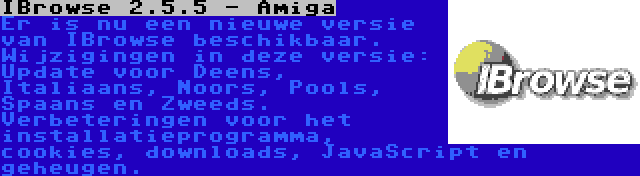 IBrowse 2.5.5 - Amiga | Er is nu een nieuwe versie van IBrowse beschikbaar. Wijzigingen in deze versie: Update voor Deens, Italiaans, Noors, Pools, Spaans en Zweeds. Verbeteringen voor het installatieprogramma, cookies, downloads, JavaScript en geheugen.