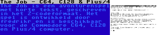 The Job - C64, C128 & Plus/4 | The Job is een avonturenspel met korte tekst, geschreven in het Z-codeformaat. Het spel is ontwikkeld door fredrikr en is beschikbaar voor de Commodore C64, C128 en Plus/4 computer.