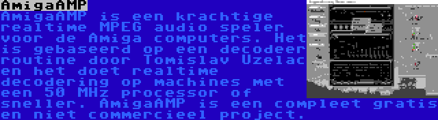 AmigaAMP | AmigaAMP is een krachtige realtime MPEG audio speler voor de Amiga computers. Het is gebaseerd op een decodeer routine door Tomislav Uzelac en het doet realtime decodering op machines met een 50 MHz processor of sneller. AmigaAMP is een compleet gratis en niet commercieel project.