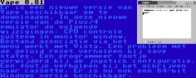 Yape 0.81 | Er is een nieuwe versie van Yape beschikbaar om te downloaden. In deze nieuwe versie van de Plus/4 emulator de volgende wijzigingen: CPU controle systeem in monitor window. Bestand associatie via het menu werkt met Vista. Een probleem met de geluid reset verholpen bij save states. Een programmeer foutje verwijderd bij de joystick configuratie. Een foutje verholpen bij het schrijven naar cassette. Er is nu ook een 64-bit Windows versie beschikbaar.