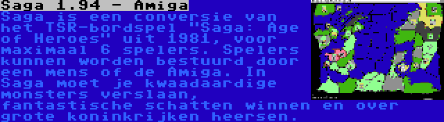 Saga 1.94 - Amiga | Saga is een conversie van het TSR-bordspel Saga: Age of Heroes uit 1981, voor maximaal 6 spelers. Spelers kunnen worden bestuurd door een mens of de Amiga. In Saga moet je kwaadaardige monsters verslaan, fantastische schatten winnen en over grote koninkrijken heersen.