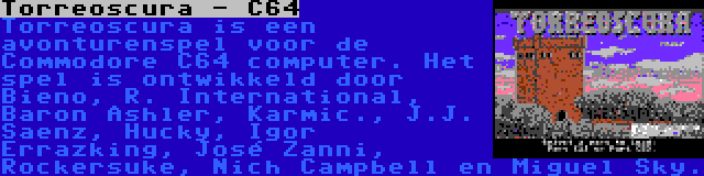 Torreoscura - C64 | Torreoscura is een avonturenspel voor de Commodore C64 computer. Het spel is ontwikkeld door Bieno, R. International, Baron Ashler, Karmic., J.J. Saenz, Hucky, Igor Errazking, José Zanni, Rockersuke, Nich Campbell en Miguel Sky.