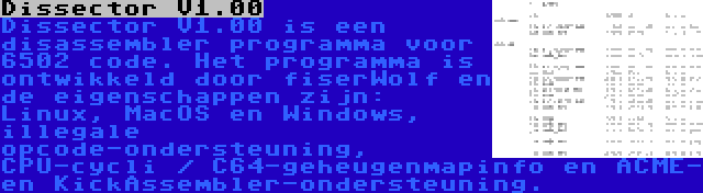 Dissector V1.00 | Dissector V1.00 is een disassembler programma voor 6502 code. Het programma is ontwikkeld door fiserWolf en de eigenschappen zijn: Linux, MacOS en Windows, illegale opcode-ondersteuning, CPU-cycli / C64-geheugenmapinfo en ACME- en KickAssembler-ondersteuning.