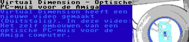 Virtual Dimension - Optische PC-muis voor de Amiga | Virtual Dimension heeft een nieuwe video gemaakt (Duitstalig). In deze video: Het zelf ombouwen van een optische PC-muis voor de Amiga computer.