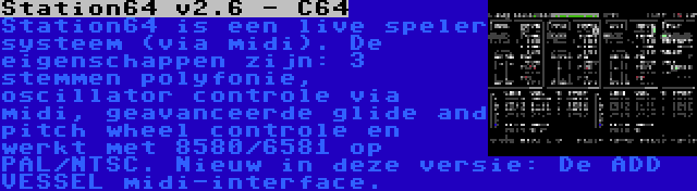 Station64 v2.6 - C64 | Station64 is een live speler systeem (via midi). De eigenschappen zijn: 3 stemmen polyfonie, oscillator controle via midi, geavanceerde glide and pitch wheel controle en werkt met 8580/6581 op PAL/NTSC. Nieuw in deze versie: De ADD VESSEL midi-interface.