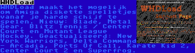 WHDLoad | WHDLoad maakt het mogelijk om Amiga diskette spelletjes vanaf je harde schijf te spelen. Nieuw: Blade, Metal Gear, Blitz Tennis / Center Court en Mutant League Hockey. Geactualiseerd: New York Warriors, Delta Command - Arcadia, Ports Of Call, Karate Kid 2, Center Court 2 en Superfrog.