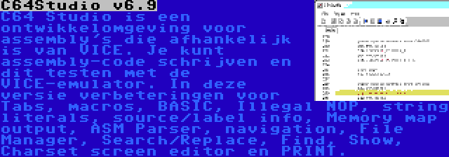 C64Studio v6.9 | C64 Studio is een ontwikkelomgeving voor assembly's die afhankelijk is van VICE. Je kunt assembly-code schrijven en dit testen met de VICE-emulator. In deze versie verbeteringen voor Tabs, macros, BASIC, Illegal NOP, string literals, source/label info, Memory map output, ASM Parser, navigation, File Manager, Search/Replace, Find, Show, Charset screen editor en PRINT.