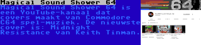 Magical Sound Shower 64 | Magical Sound Shower 64 is een YouTube-kanaal dat covers maakt van Commodore C64 spel-muziek. De nieuwste cover is: Midnight Resistance van Keith Tinman.