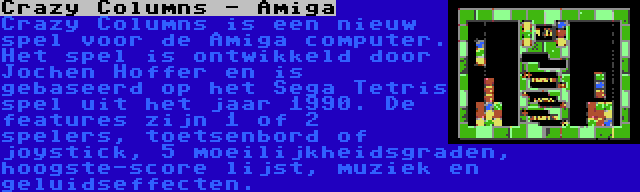 Crazy Columns - Amiga | Crazy Columns is een nieuw spel voor de Amiga computer. Het spel is ontwikkeld door Jochen Hoffer en is gebaseerd op het Sega Tetris spel uit het jaar 1990. De features zijn 1 of 2 spelers, toetsenbord of joystick, 5 moeilijkheidsgraden, hoogste-score lijst, muziek en geluidseffecten.