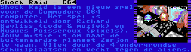 Shock Raid - C64 | Shock Raid is een nieuw spel voor de Commodore C64 computer. Het spel is ontwikkeld door Richard Bayliss (code & muziek) en Hugues Poisseroux (pixels). Jouw missie is om naar de buitenaardse planeet Zarjon te gaan. Vlieg door de 4 ondergrondse schuilplaatsen en vecht tegen de aliens.