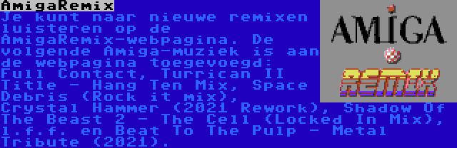 AmigaRemix | Je kunt naar nieuwe remixen luisteren op de AmigaRemix-webpagina. De volgende Amiga-muziek is aan de webpagina toegevoegd: Full Contact, Turrican II Title - Hang Ten Mix, Space Debris (Rock it mix), Crystal Hammer (2021 Rework), Shadow Of The Beast 2 - The Cell (Locked In Mix), l.f.f. en Beat To The Pulp - Metal Tribute (2021).