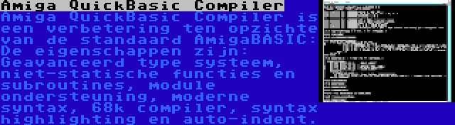 Amiga QuickBasic Compiler | Amiga QuickBasic Compiler is een verbetering ten opzichte van de standaard AmigaBASIC: De eigenschappen zijn: Geavanceerd type systeem, niet-statische functies en subroutines, module ondersteuning, moderne syntax, 68k compiler, syntax highlighting en auto-indent.