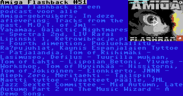 Amiga Flashback #51 | Amiga Flashback is een podcast voor alle Amiga-gebruikers. In deze aflevering: Tracks from the past, M.O.T. of Jml - Yahamaa, Galactic Nightmares - Spectral 2nd, LIV Rafał Lipinski l, Retrowibracje.pl - Fourth dimention, Puoluehallitu - Räpujuhlat, Kaunis Espanjalaien Tyttoe - Patjalandia, Tom of Riihimäki - Lasimuseo, Defilus - Tuurilla mukaan, Tom of Lahti - Liipolan Betoni, Ylvaes - Workshop, Tom of Hyvinkää - Hissitorni, Tom of Jokioinen - Elonkierto, JNNN - Aleph Zero, Meritaehti - Tailspin, Naetti tyttoe - Vaatteet päälle, JML Jazz Sextet Committee - Mid Autumn, Late Autumn Part 2 en The Music Wizard - A Demo Song.