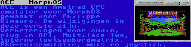 ACE - MorphOS | ACE is een Amstrad CPC emulator voor MorphOS gemaakt door Philippe Rimauro. De wijzigingen in deze versie zijn: Verbeteringen voor audio, plug-in API, Multiface Two, interne toetsenbordmatrix, PSG-ruisemulatie, muis en joystick.