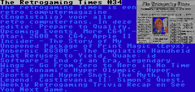 The Retrogaming Times #34 | The retrogaming Times is een retro computermagazine (Engelstalig) voor alle retro computerfans. In deze editie: Prepare to Qualify, Upcoming Events, More C64! - Atari 2600 to C64, Apple II Incider - The Story of My Unopened Package of Print Magic (Epyx), Anbernic RG300 - The Emulation Handheld That Refuses to Yield, Quake: id Software's End of an Era, Legendary Wings - Go From Zero to Hero in No Time Flat, Konami's Hyper Olympic, Hyper Sports, and Hyper Shot, The Myth, The Legend: Castlevania II: Simon's Quest, Weekly Retrogaming Trivia Recap en See You Next Game.