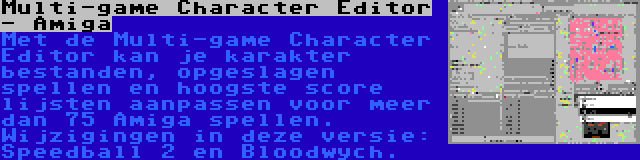 Multi-game Character Editor - Amiga | Met de Multi-game Character Editor kan je karakter bestanden, opgeslagen spellen en hoogste score lijsten aanpassen voor meer dan 75 Amiga spellen. Wijzigingen in deze versie: Speedball 2 en Bloodwych.