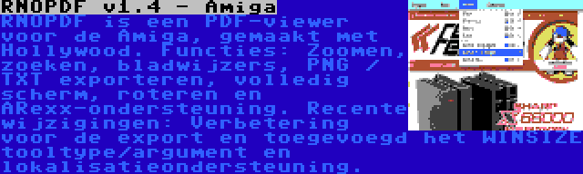 RNOPDF v1.4 - Amiga | RNOPDF is een PDF-viewer voor de Amiga, gemaakt met Hollywood. Functies: Zoomen, zoeken, bladwijzers, PNG / TXT exporteren, volledig scherm, roteren en ARexx-ondersteuning. Recente wijzigingen: Verbetering voor de export en toegevoegd het WINSIZE tooltype/argument en lokalisatieondersteuning.