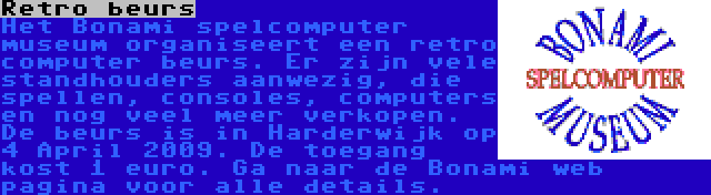 Retro beurs | Het Bonami spelcomputer museum organiseert een retro computer beurs. Er zijn vele standhouders aanwezig, die spellen, consoles, computers en nog veel meer verkopen. De beurs is in Harderwijk op 4 April 2009. De toegang kost 1 euro. Ga naar de Bonami web pagina voor alle details.