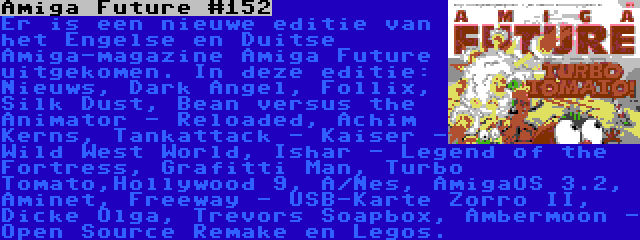 Amiga Future #152 | Er is een nieuwe editie van het Engelse en Duitse Amiga-magazine Amiga Future uitgekomen. In deze editie: Nieuws, Dark Angel, Follix, Silk Dust, Bean versus the Animator - Reloaded, Achim Kerns, Tankattack - Kaiser - Wild West World, Ishar - Legend of the Fortress, Grafitti Man, Turbo Tomato,Hollywood 9, A/Nes, AmigaOS 3.2, Aminet, Freeway - USB-Karte Zorro II, Dicke Olga, Trevors Soapbox, Ambermoon - Open Source Remake en Legos.