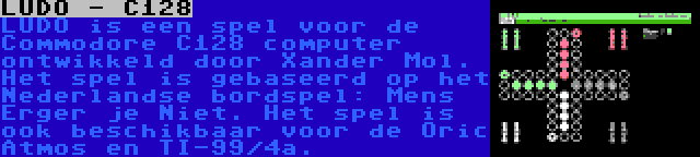 LUDO - C128 | LUDO is een spel voor de Commodore C128 computer ontwikkeld door Xander Mol. Het spel is gebaseerd op het Nederlandse bordspel: Mens Erger je Niet. Het spel is ook beschikbaar voor de Oric Atmos en TI-99/4a.