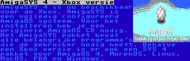 AmigaSYS 4 - Xbox versie | AmigaSYS 4 is nu beschikbaar voor de Xbox. AmigaSYS is een volledig configureerd AmigaOS systeem. Voor het installeren heb je een originele AmigaOS CD nodig. Het AmigaSYS pakket bevat alle belangrijke programma's die de gebruiker nodig heeft. Behalve een Xbox versie is er ook een SYS 4 pakket voor AmigaOS 4, MorphOS, Linux, MacOS, PDA en Windows.