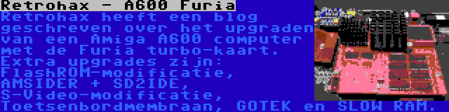 Retrohax - A600 Furia | Retrohax heeft een blog geschreven over het upgraden van een Amiga A600 computer met de Furia turbo-kaart. Extra upgrades zijn: FlashROM-modificatie, AMSIDER + SD2IDE, S-Video-modificatie, Toetsenbordmembraan, GOTEK en SLOW RAM.