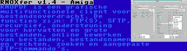 RNOXfer v1.4 - Amiga | RNOPDF is een grafische multifunctionele client voor bestandsoverdracht. De functies zijn: FTP(S), SFTP, recursief, ondersteuning voor hervatten en grote bestanden, online bewerken van bestanden, bestandsnamen en rechten, zoeken en aangepaste FTP-commando's.