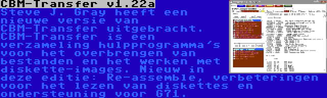 CBM-Transfer v1.22a | Steve J. Gray heeft een nieuwe versie van CBM-Transfer uitgebracht. CBM-Transfer is een verzameling hulpprogramma's voor het overbrengen van bestanden en het werken met diskette-images. Nieuw in deze editie: Re-assemble, verbeteringen voor het lezen van diskettes en ondersteuning voor G71.