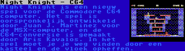 Night Knight - C64 | Night Knight is een nieuw spel voor de Commodore C64 computer. Het spel is oorspronkelijk ontwikkeld door Juan J. Martinez voor de MSX-computer, en de C64-conversie is gemaakt door Aris Kavalos. In het spel moet je je weg vinden door een kasteel en de vloek opheffen.