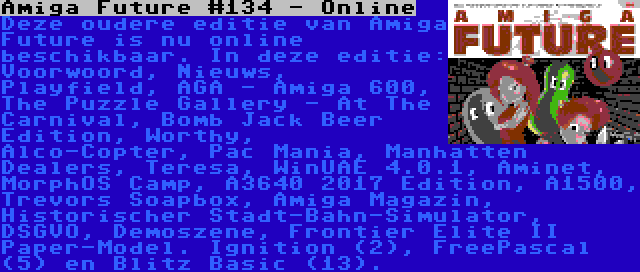 Amiga Future #134 - Online | Deze oudere editie van Amiga Future is nu online beschikbaar. In deze editie: Voorwoord, Nieuws, Playfield, AGA - Amiga 600, The Puzzle Gallery - At The Carnival, Bomb Jack Beer Edition, Worthy, Alco-Copter, Pac Mania, Manhatten Dealers, Teresa, WinUAE 4.0.1, Aminet, MorphOS Camp, A3640 2017 Edition, A1500, Trevors Soapbox, Amiga Magazin, Historischer Stadt-Bahn-Simulator, DSGVO, Demoszene, Frontier Elite II Paper-Model. Ignition (2), FreePascal (5) en Blitz Basic (13).